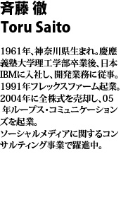 斉藤 徹 1961年、神奈川県生まれ。慶應義塾大学理工学部卒業後、日本IBMに入社し、開発業務に従事。1991年フレックスファーム起業。2004年に全株式を売却し、05 年ループス・コミュニケーションズを起業。ソーシャルメディアに関するコンサルティング事業で躍進中。